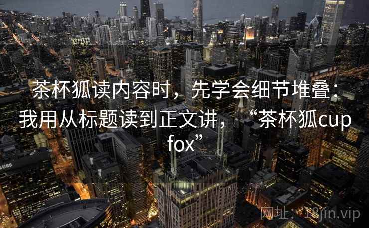 茶杯狐读内容时，先学会细节堆叠：我用从标题读到正文讲，“茶杯狐cupfox”