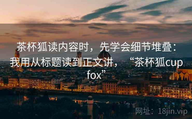 茶杯狐读内容时，先学会细节堆叠：我用从标题读到正文讲，“茶杯狐cupfox”