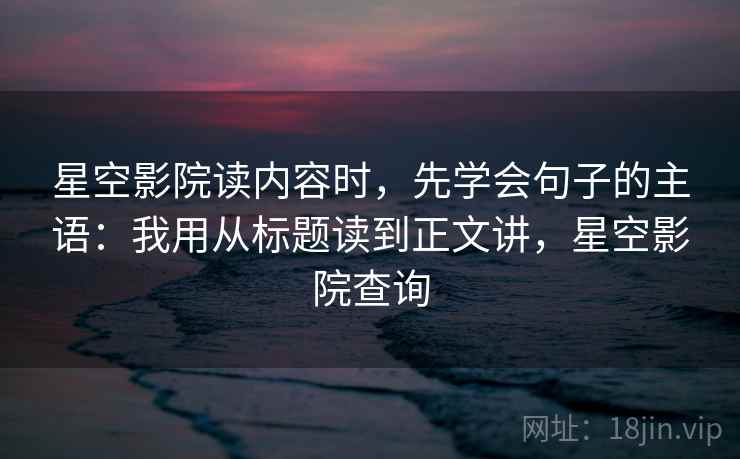 星空影院读内容时,先学会句子的主语:我用从标题读到正文讲,星空影院查询 星空影院读内容时,先学会句子的主语:我用从标题读到正文讲,星空影院查询