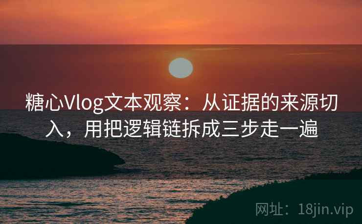 糖心Vlog文本观察：从证据的来源切入，用把逻辑链拆成三步走一遍