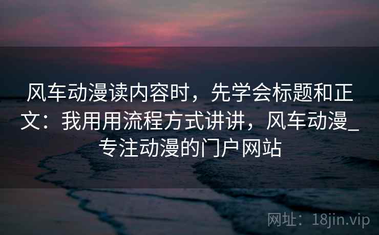 风车动漫读内容时,先学会标题和正文:我用用流程方式讲讲,风车动漫_专注动漫的门户网站 风车动漫读内容时,先学会标题和正文:我用用流程方式讲讲,风车动漫_专注动漫的门户网站