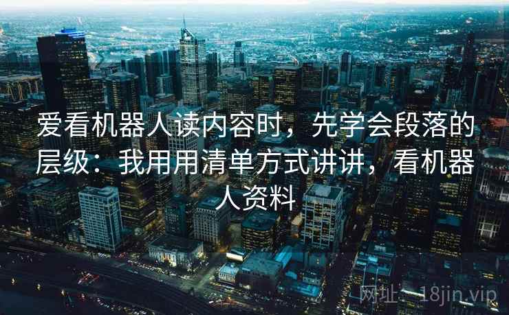 爱看机器人读内容时,先学会段落的层级:我用用清单方式讲讲,看机器人资料 爱看机器人读内容时,先学会段落的层级:我用用清单方式讲讲,看机器人资料