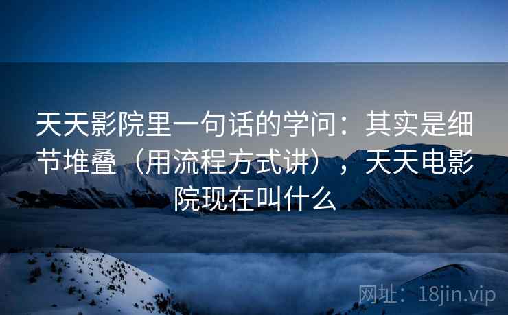 天天影院里一句话的学问:其实是细节堆叠(用流程方式讲),天天电影院现在叫什么 天天影院里一句话的学问:其实是细节堆叠(用流程方式讲),天天电影院现在叫什么