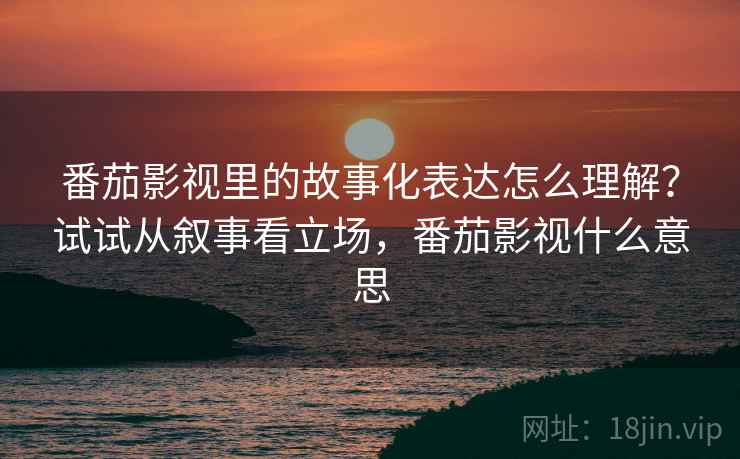 番茄影视里的故事化表达怎么理解?试试从叙事看立场,番茄影视什么意思 番茄影视里的故事化表达怎么理解?试试从叙事看立场,番茄影视什么意思