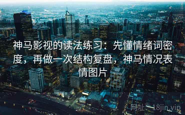 神马影视的读法练习：先懂情绪词密度，再做一次结构复盘，神马情况表情图片