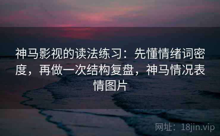 神马影视的读法练习：先懂情绪词密度，再做一次结构复盘，神马情况表情图片
