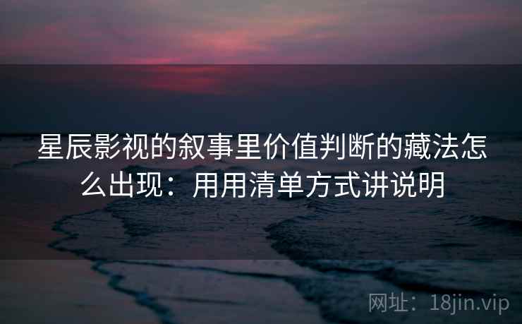星辰影视的叙事里价值判断的藏法怎么出现：用用清单方式讲说明