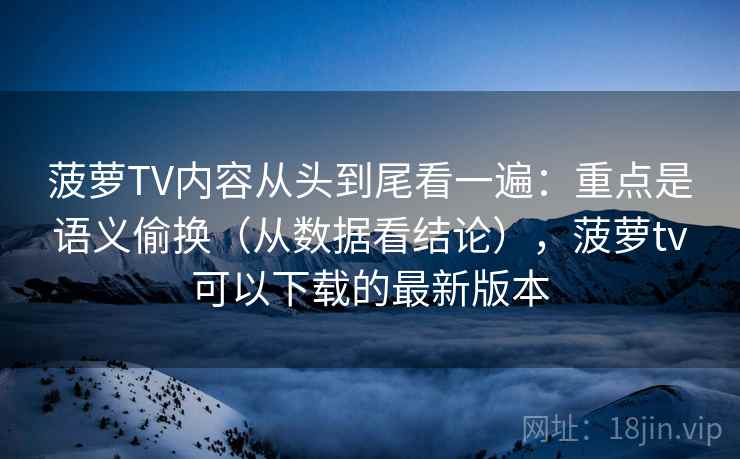 菠萝TV内容从头到尾看一遍：重点是语义偷换（从数据看结论），菠萝tv可以下载的最新版本