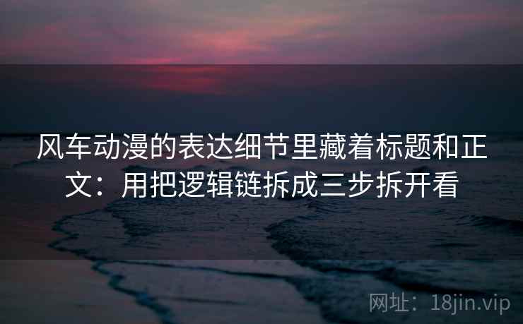 风车动漫的表达细节里藏着标题和正文:用把逻辑链拆成三步拆开看 风车动漫的表达细节里藏着标题和正文:用把逻辑链拆成三步拆开看